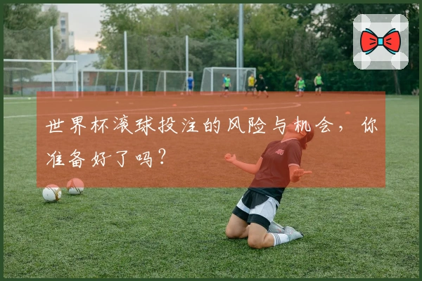 世界杯滚球投注的风险与机会，你准备好了吗？